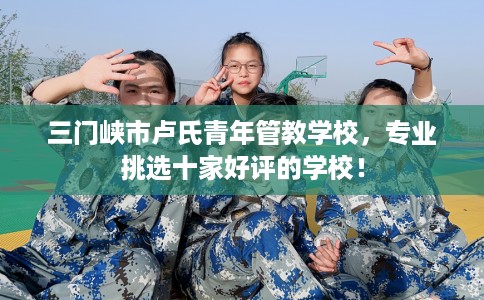 三门峡市卢氏青年管教学校，专业挑选十家好评的学校！