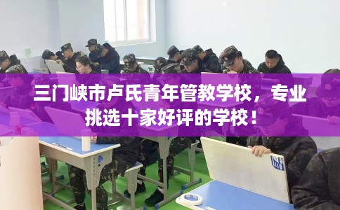 三门峡市卢氏青年管教学校，专业挑选十家好评的学校！