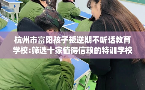 杭州市富阳孩子叛逆期不听话教育学校:筛选十家值得信赖的特训学校！