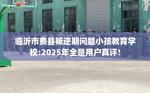 临沂市费县叛逆期问题小孩教育学校:2025年全是用户真评! 临沂市费县叛逆期问题小孩教育学校:2025年全是用户真评!