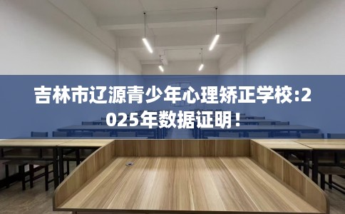 吉林市辽源青少年心理矫正学校:2025年数据证明！