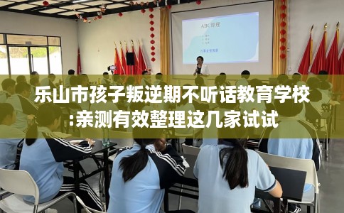 乐山市孩子叛逆期不听话教育学校:亲测有效整理这几家试试
