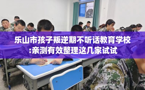 乐山市孩子叛逆期不听话教育学校:亲测有效整理这几家试试