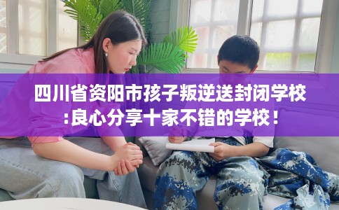 四川省资阳市孩子叛逆送封闭学校:良心分享十家不错的学校！