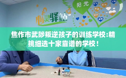 焦作市武陟叛逆孩子的训练学校:精挑细选十家靠谱的学校！