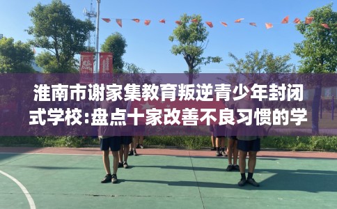 淮南市谢家集教育叛逆青少年封闭式学校:盘点十家改善不良习惯的学校! 淮南市谢家集教育叛逆青少年封闭式学校:盘点十家改善不良习惯的学校!