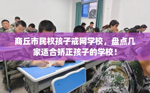 商丘市民权孩子戒网学校，盘点几家适合矫正孩子的学校！