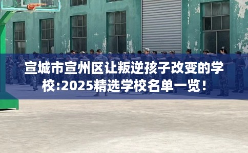 宣城市宣州区让叛逆孩子改变的学校:2025精选学校名单一览！