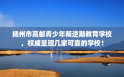 扬州市高邮青少年叛逆期教育学校，权威呈现几家可靠的学校！