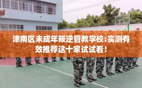 津南区未成年叛逆管教学校:实测有效推荐这十家试试看！