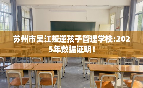 苏州市吴江叛逆孩子管理学校:2025年数据证明！