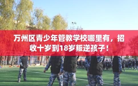 万州区青少年管教学校哪里有，招收十岁到18岁叛逆孩子！