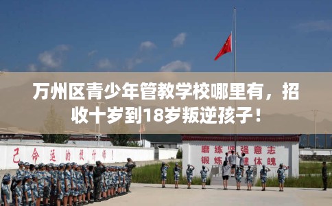 万州区青少年管教学校哪里有，招收十岁到18岁叛逆孩子！