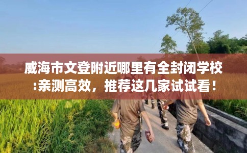威海市文登附近哪里有全封闭学校:亲测高效,推荐这几家试试看! 威海市文登附近哪里有全封闭学校:亲测高效,推荐这几家试试看!