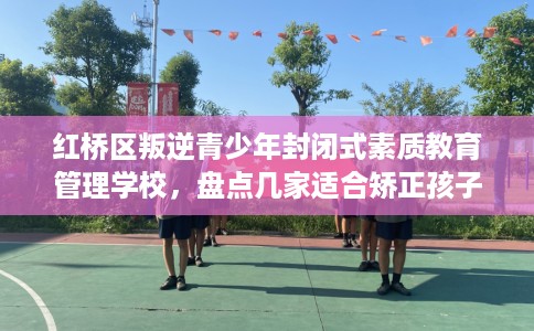 红桥区叛逆青少年封闭式素质教育管理学校，盘点几家适合矫正孩子的学校！