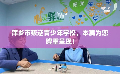 萍乡市叛逆青少年学校，本篇为您隆重呈现！