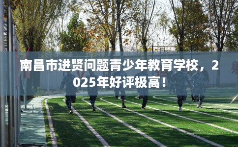 南昌市进贤问题青少年教育学校，2025年好评极高！