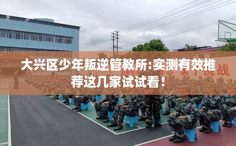 大兴区少年叛逆管教所:实测有效推荐这几家试试看！