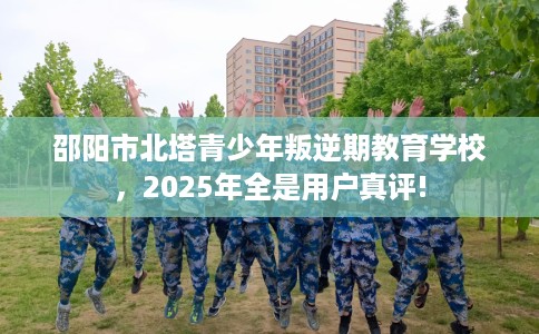邵阳市北塔青少年叛逆期教育学校,2025年全是用户真评! 邵阳市北塔青少年叛逆期教育学校,2025年全是用户真评!