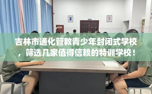 吉林市通化管教青少年封闭式学校，筛选几家值得信赖的特训学校！