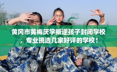 黄冈市黄梅厌学叛逆孩子封闭学校，专业挑选几家好评的学校！
