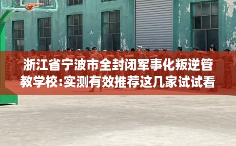 浙江省宁波市全封闭军事化叛逆管教学校:实测有效推荐这几家试试看！
