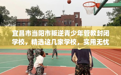 宜昌市当阳市叛逆青少年管教封闭学校，精选这几家学校，实用无忧！
