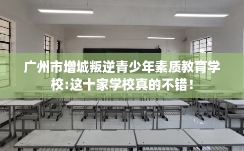 广州市增城叛逆青少年素质教育学校:这十家学校真的不错! 广州市增城叛逆青少年素质教育学校:这十家学校真的不错!