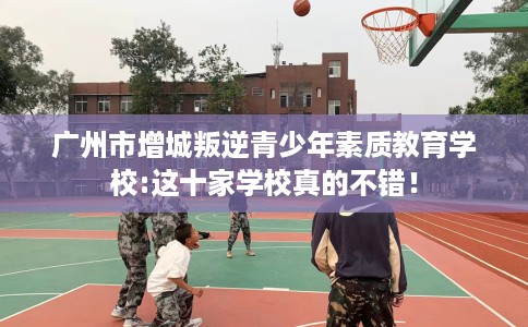 广州市增城叛逆青少年素质教育学校:这十家学校真的不错! 广州市增城叛逆青少年素质教育学校:这十家学校真的不错!
