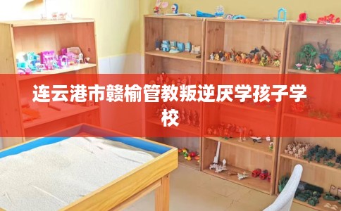 连云港市赣榆管教叛逆厌学孩子学校