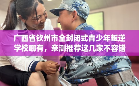 广西省钦州市全封闭式青少年叛逆学校哪有,亲测推荐这几家不容错过! 广西省钦州市全封闭式青少年叛逆学校哪有,亲测推荐这几家不容错过!