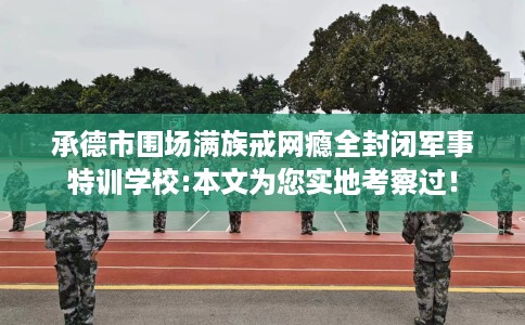 承德市围场满族戒网瘾全封闭军事特训学校:本文为您实地考察过! 承德市围场满族戒网瘾全封闭军事特训学校:本文为您实地考察过!