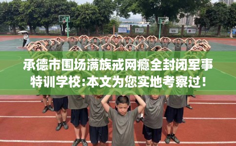 承德市围场满族戒网瘾全封闭军事特训学校:本文为您实地考察过！