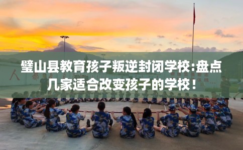 璧山县教育孩子叛逆封闭学校:盘点几家适合改变孩子的学校! 璧山县教育孩子叛逆封闭学校:盘点几家适合改变孩子的学校!