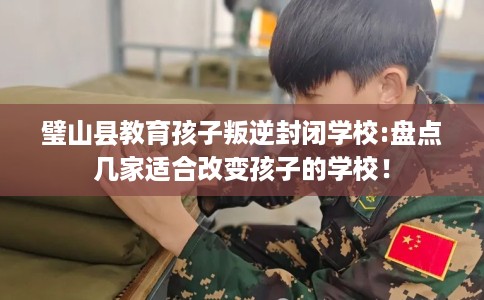 璧山县教育孩子叛逆封闭学校:盘点几家适合改变孩子的学校! 璧山县教育孩子叛逆封闭学校:盘点几家适合改变孩子的学校!