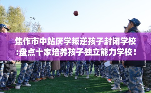 焦作市中站厌学叛逆孩子封闭学校:盘点十家培养孩子独立能力学校！