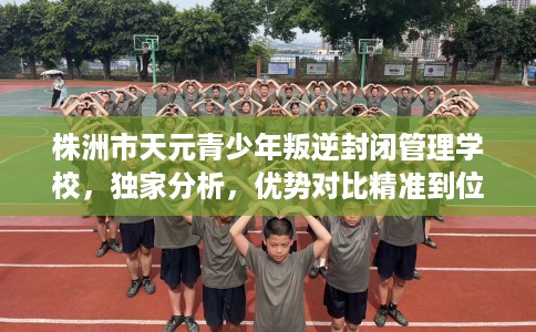 株洲市天元青少年叛逆封闭管理学校，独家分析，优势对比精准到位！