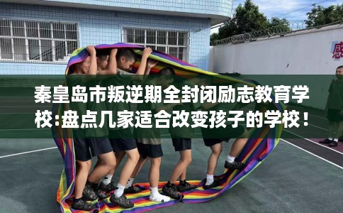 秦皇岛市叛逆期全封闭励志教育学校:盘点几家适合改变孩子的学校！