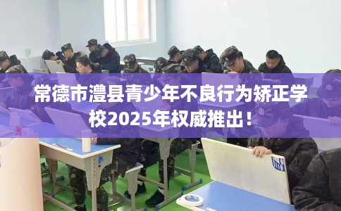 常德市澧县青少年不良行为矫正学校2025年权威推出! 常德市澧县青少年不良行为矫正学校2025年权威推出!