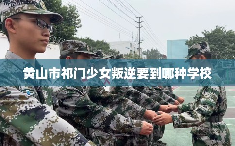 黄山市祁门少女叛逆要到哪种学校