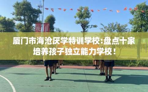 厦门市海沧厌学特训学校:盘点十家培养孩子独立能力学校! 厦门市海沧厌学特训学校:盘点十家培养孩子独立能力学校!