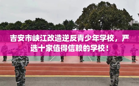 吉安市峡江改造逆反青少年学校，严选十家值得信赖的学校！