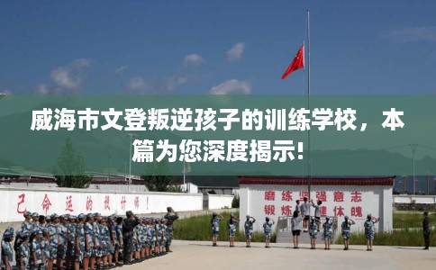 威海市文登叛逆孩子的训练学校,本篇为您深度揭示! 威海市文登叛逆孩子的训练学校,本篇为您深度揭示!