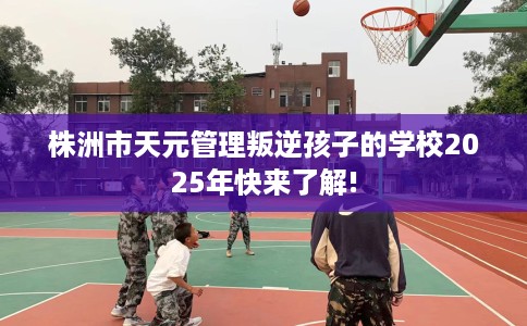 株洲市天元管理叛逆孩子的学校2025年快来了解!