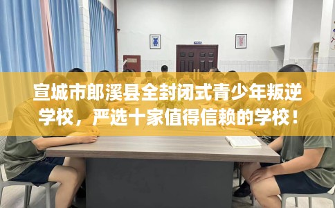 宣城市郎溪县全封闭式青少年叛逆学校，严选十家值得信赖的学校！