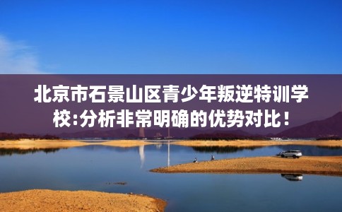 北京市石景山区青少年叛逆特训学校:分析非常明确的优势对比！
