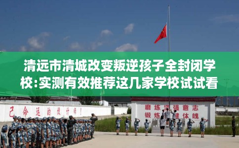 清远市清城改变叛逆孩子全封闭学校:实测有效推荐这几家学校试试看! 清远市清城改变叛逆孩子全封闭学校:实测有效推荐这几家学校试试看!