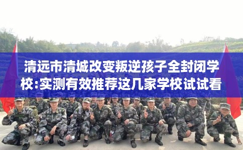 清远市清城改变叛逆孩子全封闭学校:实测有效推荐这几家学校试试看! 清远市清城改变叛逆孩子全封闭学校:实测有效推荐这几家学校试试看!