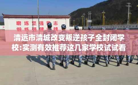 清远市清城改变叛逆孩子全封闭学校:实测有效推荐这几家学校试试看！