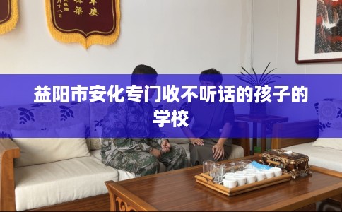 益阳市安化专门收不听话的孩子的学校 益阳市安化专门收不听话的孩子的学校